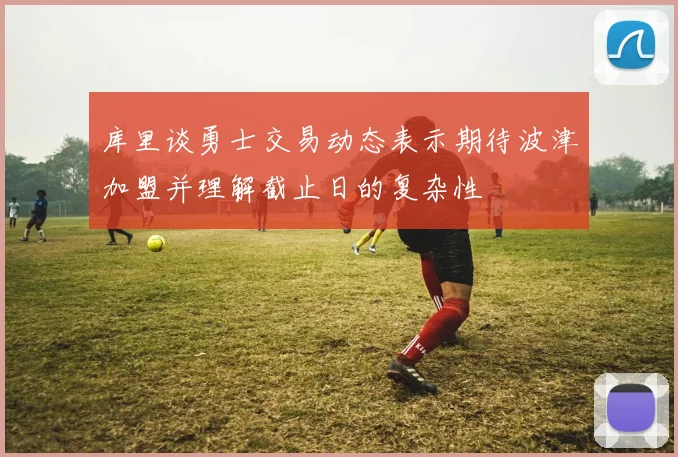 库里谈勇士交易动态表示期待波津加盟并理解截止日的复杂性