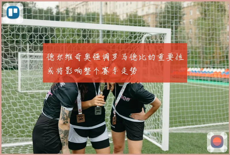 德尔维奇奥强调罗马德比的重要性或将影响整个赛季走势