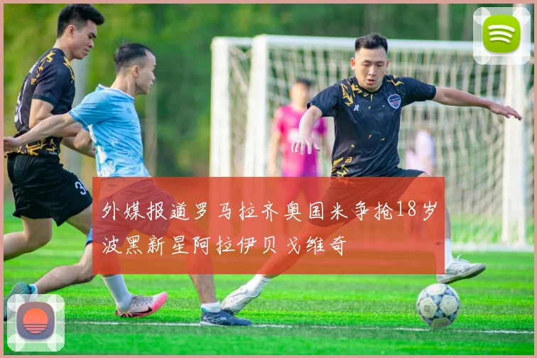 外媒报道罗马拉齐奥国米争抢18岁波黑新星阿拉伊贝戈维奇
