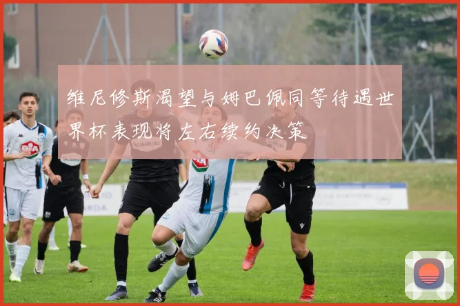 维尼修斯渴望与姆巴佩同等待遇世界杯表现将左右续约决策