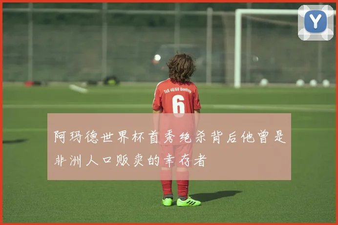 阿玛德世界杯首秀绝杀背后他曾是非洲人口贩卖的幸存者