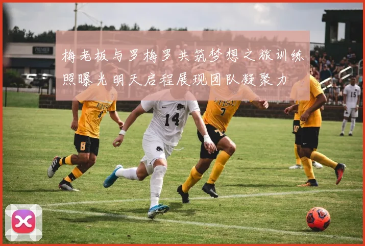 梅老板与罗梅罗共筑梦想之旅训练照曝光明天启程展现团队凝聚力