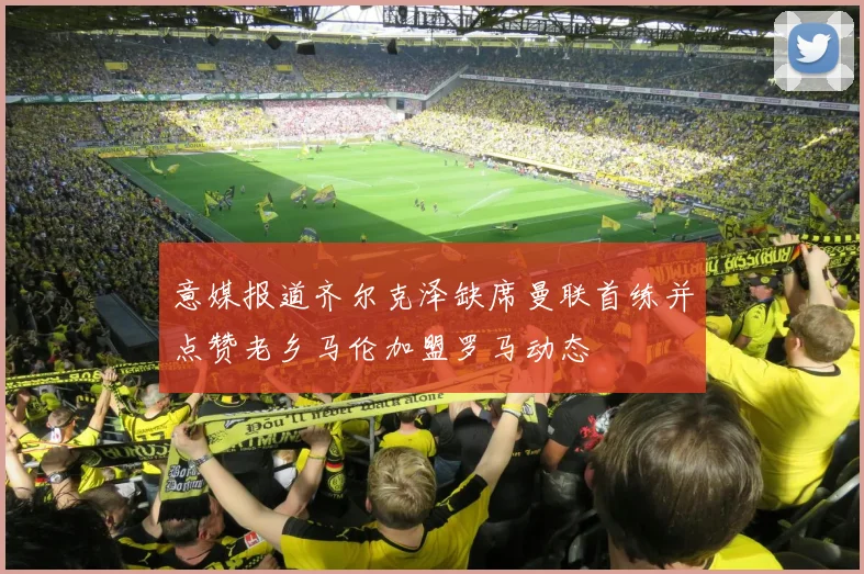 意媒报道齐尔克泽缺席曼联首练并点赞老乡马伦加盟罗马动态