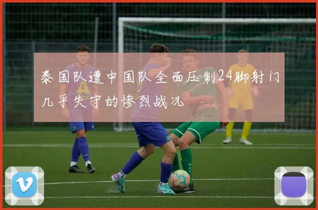 泰国队遭中国队全面压制24脚射门几乎失守的惨烈战况