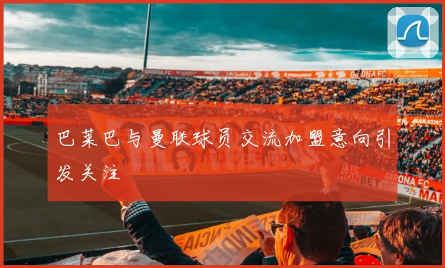 巴莱巴与曼联球员交流加盟意向引发关注