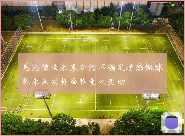 恩比德谈未来合约不确定性感慨球队未来或将面临重大变动
