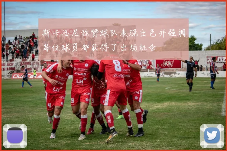 斯卡洛尼称赞球队表现出色并强调每位球员都获得了出场机会