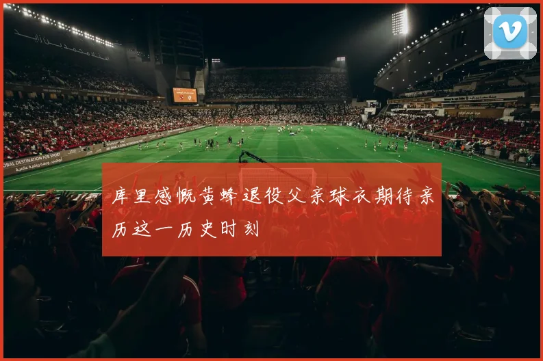 库里感慨黄蜂退役父亲球衣期待亲历这一历史时刻