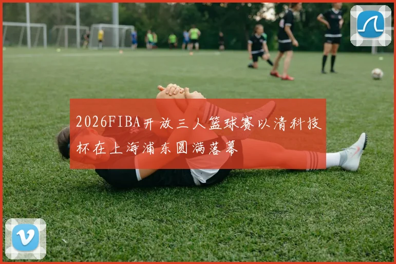 2026FIBA开放三人篮球赛以清科技杯在上海浦东圆满落幕