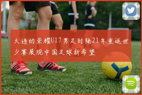 久违的荣耀U17男足时隔21年重返世少赛展现中国足球新希望