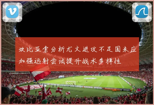坎比亚索分析尤文进攻不足国米应加强远射尝试提升战术多样性