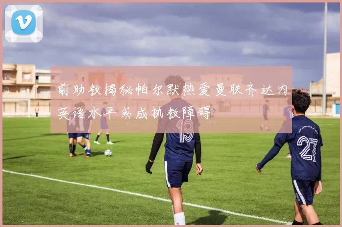 前助教揭秘帕尔默热爱曼联齐达内英语水平或成执教障碍
