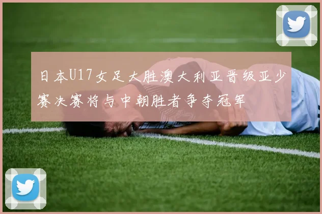 日本U17女足大胜澳大利亚晋级亚少赛决赛将与中朝胜者争夺冠军