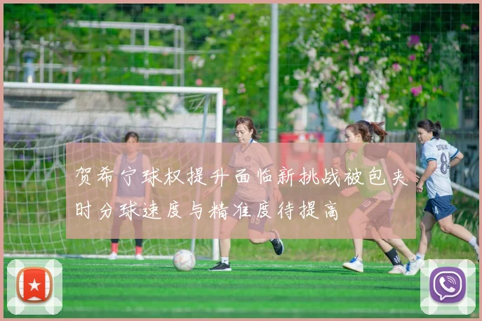 贺希宁球权提升面临新挑战被包夹时分球速度与精准度待提高