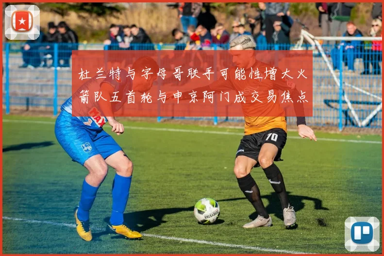 杜兰特与字母哥联手可能性增大火箭队五首轮与申京阿门成交易焦点