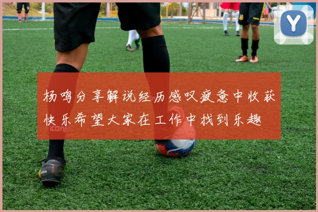 杨鸣分享解说经历感叹疲惫中收获快乐希望大家在工作中找到乐趣
