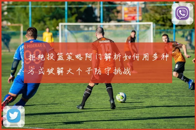 拒绝投篮策略阿门解析如何用多种方式破解大个子防守挑战