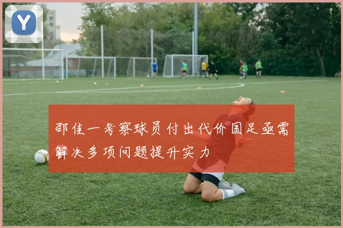 邵佳一考察球员付出代价国足亟需解决多项问题提升实力