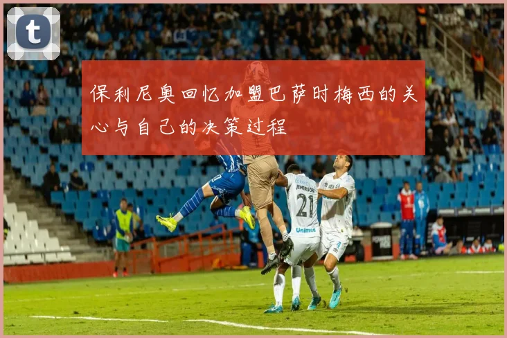 保利尼奥回忆加盟巴萨时梅西的关心与自己的决策过程