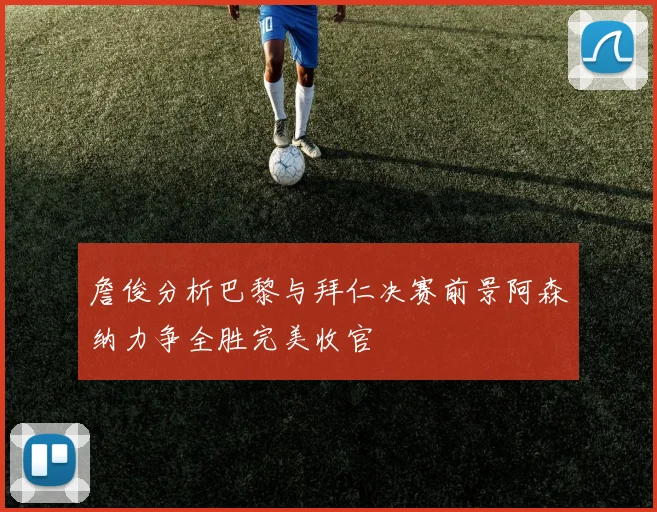 詹俊分析巴黎与拜仁决赛前景阿森纳力争全胜完美收官