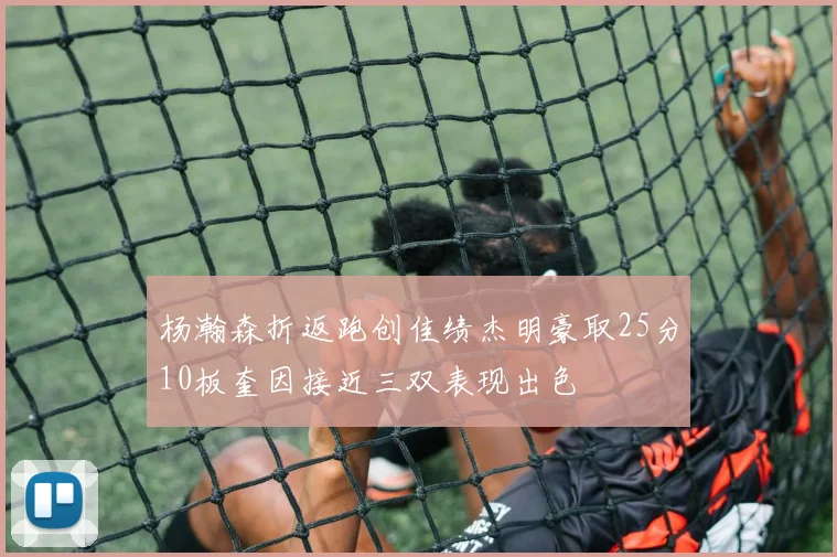 杨瀚森折返跑创佳绩杰明豪取25分10板奎因接近三双表现出色
