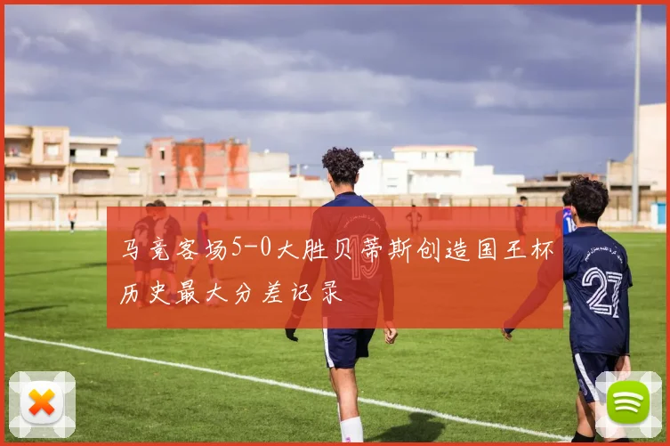 马竞客场5-0大胜贝蒂斯创造国王杯历史最大分差记录