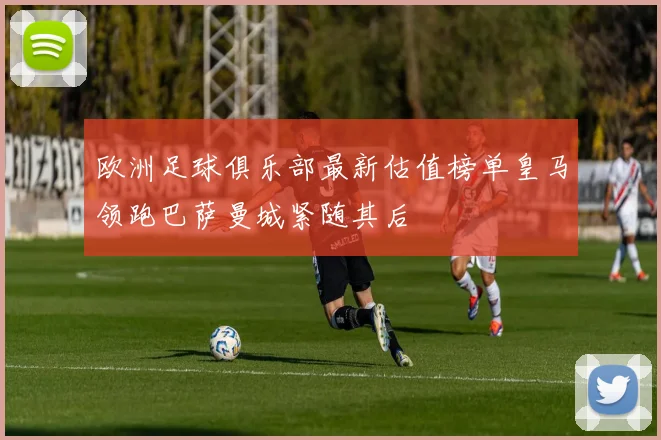 欧洲足球俱乐部最新估值榜单皇马领跑巴萨曼城紧随其后