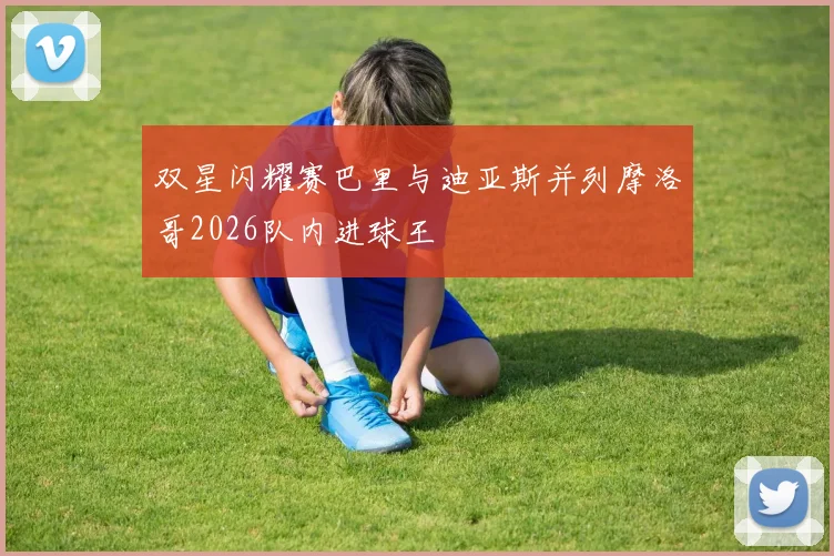 双星闪耀赛巴里与迪亚斯并列摩洛哥2026队内进球王