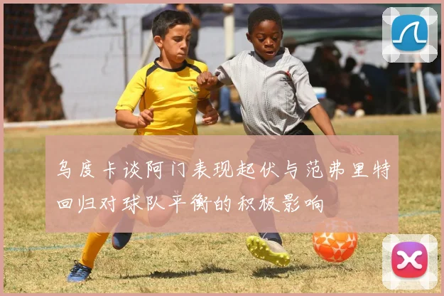 乌度卡谈阿门表现起伏与范弗里特回归对球队平衡的积极影响