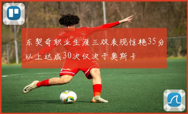 东契奇职业生涯三双表现惊艳35分以上达成30次仅次于奥斯卡